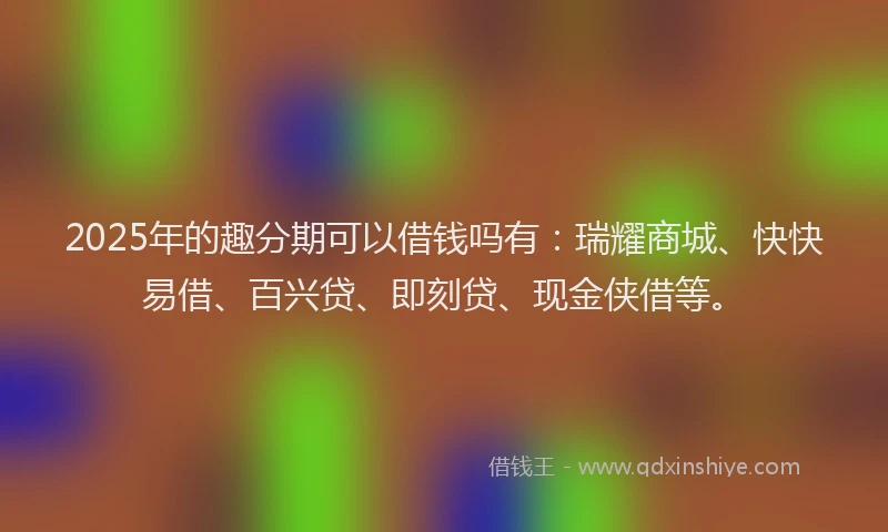 2025年的趣分期可以借钱吗有：瑞耀商城、快快易借、百兴贷、即刻贷、现金侠借等。