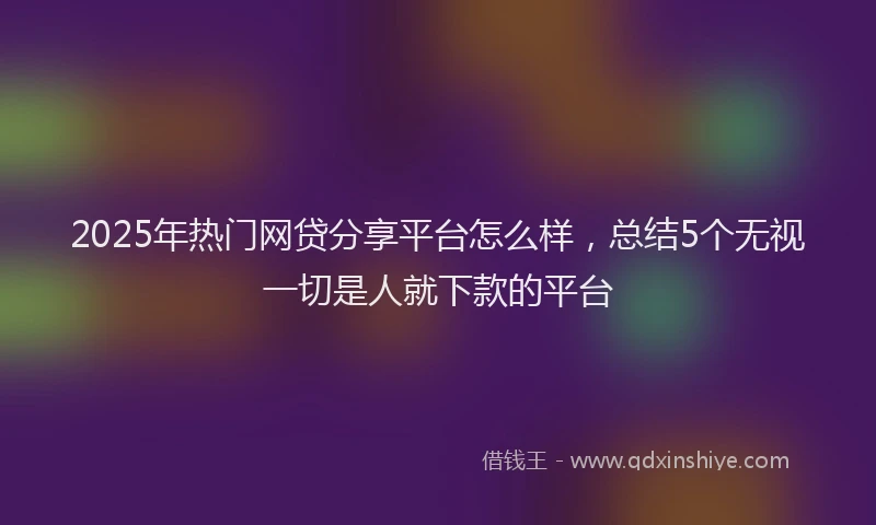 2025年热门网贷分享平台怎么样，总结5个无视一切是人就下款的平台