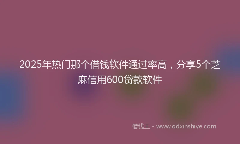 2025年热门那个借钱软件通过率高，分享5个芝麻信用600贷款软件
