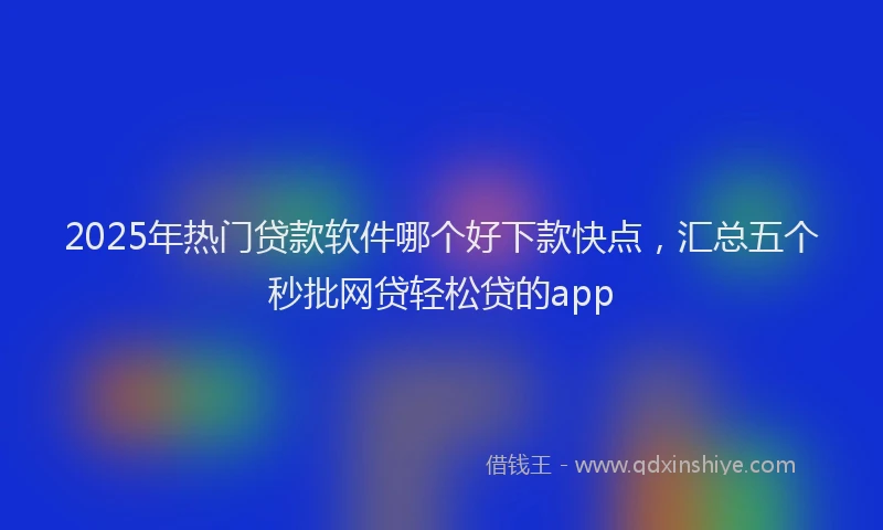 2025年热门贷款软件哪个好下款快点，汇总五个秒批网贷轻松贷的app
