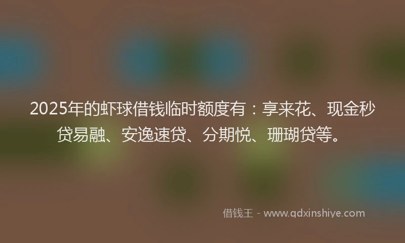 2025年的虾球借钱临时额度有：享来花、现金秒贷易融、安逸速贷、分期悦、珊瑚贷等。