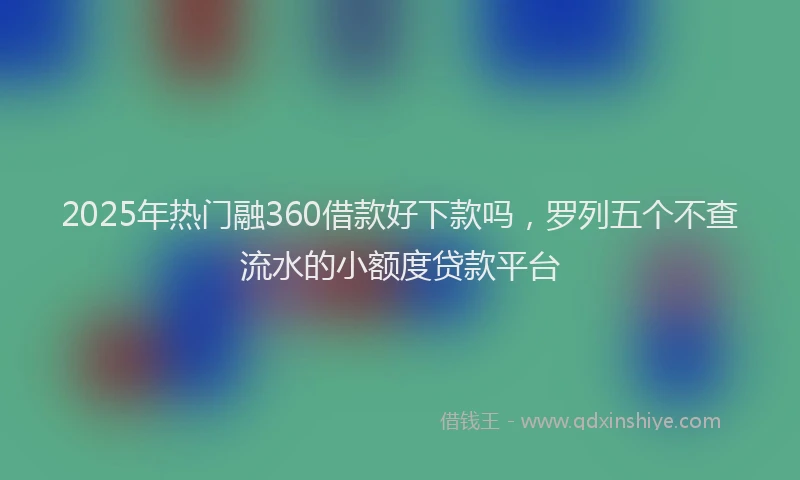 2025年热门融360借款好下款吗，罗列五个不查流水的小额度贷款平台