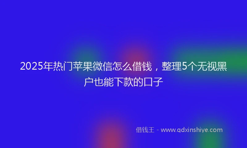 2025年热门苹果微信怎么借钱，整理5个无视黑户也能下款的口子