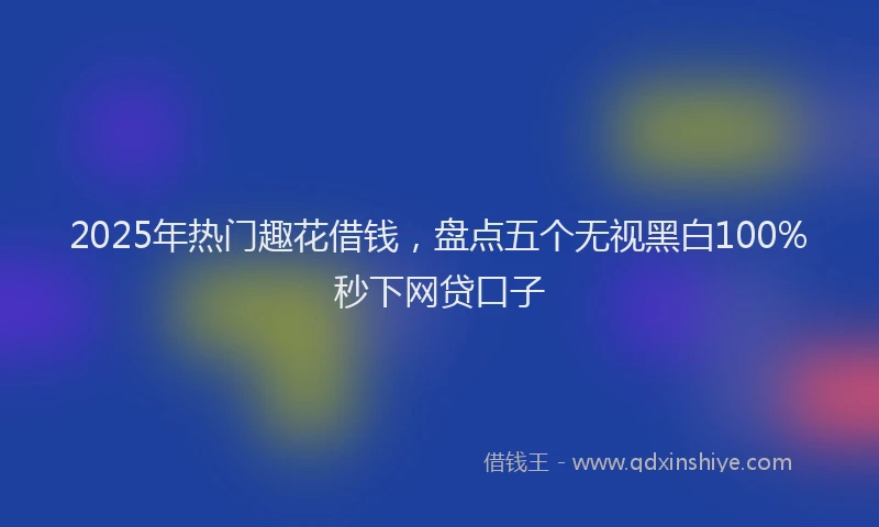 2025年热门趣花借钱，盘点五个无视黑白100%秒下网贷口子