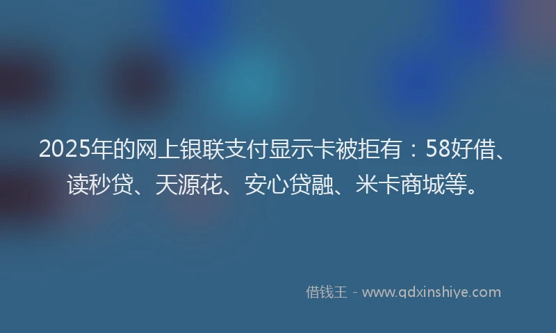 2025年的网上银联支付显示卡被拒有：58好借、读秒贷、天源花、安心贷融、米卡商城等。