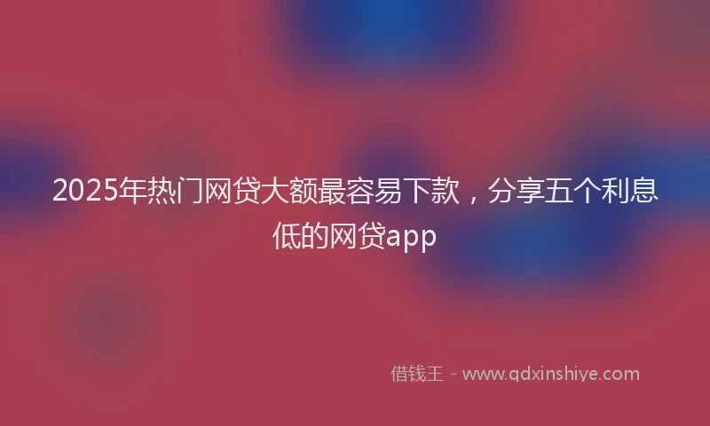 2025年热门网贷大额最容易下款，分享五个利息低的网贷app