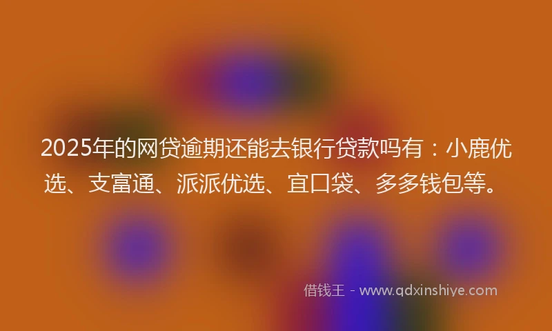 2025年的网贷逾期还能去银行贷款吗有：小鹿优选、支富通、派派优选、宜口袋、多多钱包等。