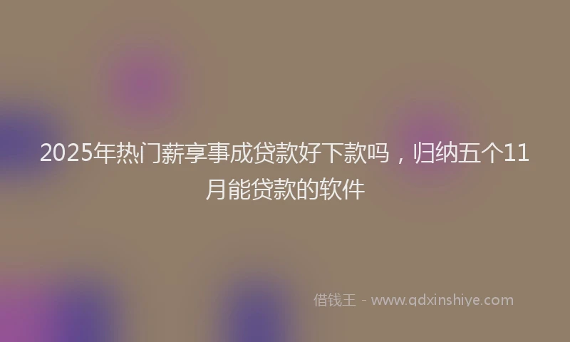 2025年热门薪享事成贷款好下款吗，归纳五个11月能贷款的软件