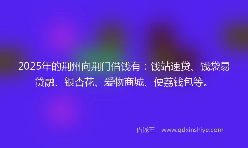 2025年的荆州向荆门借钱有：钱站速贷、钱袋易贷融、银杏花、爱物商城、便荔钱包等。