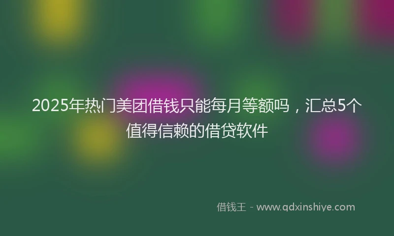 2025年热门美团借钱只能每月等额吗，汇总5个值得信赖的借贷软件