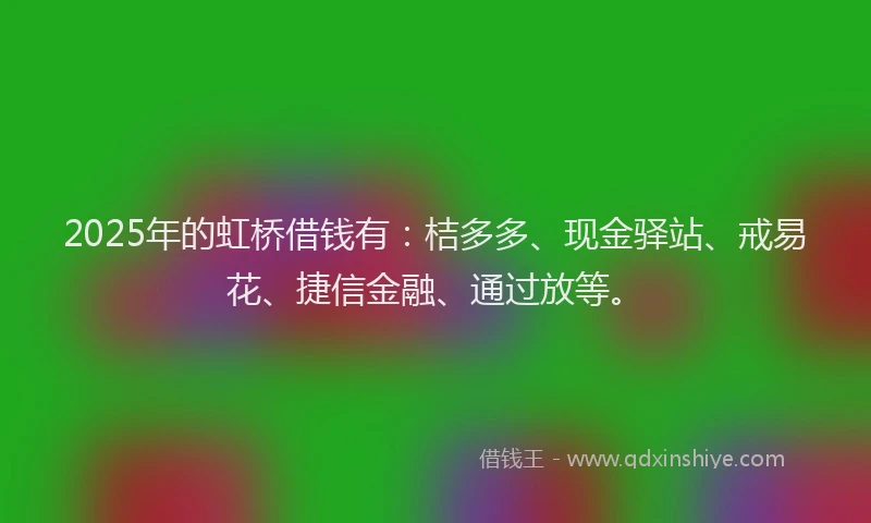 2025年的虹桥借钱有：桔多多、现金驿站、戒易花、捷信金融、通过放等。