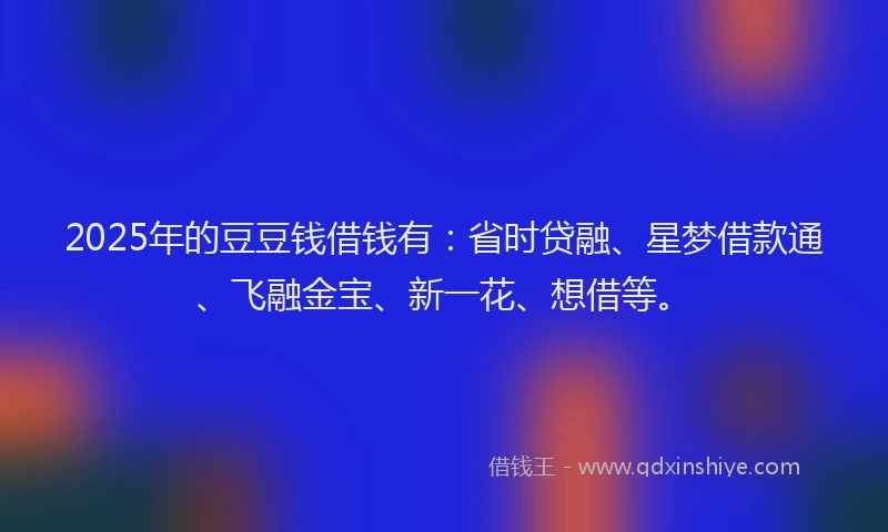2025年的豆豆钱借钱有：省时贷融、星梦借款通、飞融金宝、新一花、想借等。