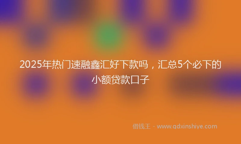 2025年热门速融鑫汇好下款吗，汇总5个必下的小额贷款口子
