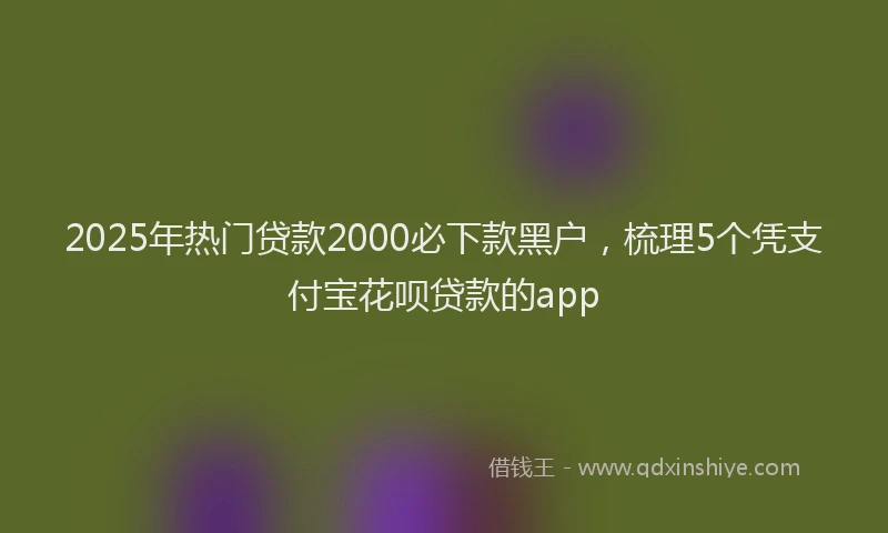 2025年热门贷款2000必下款黑户，梳理5个凭支付宝花呗贷款的app