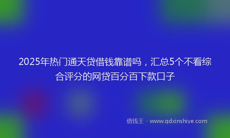 2025年热门通天贷借钱靠谱吗，汇总5个不看综合评分的网贷百分百下款口子