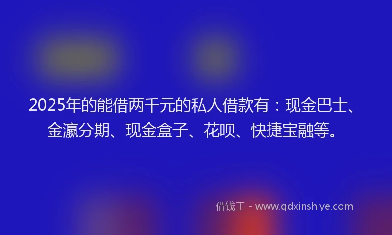2025年的能借两千元的私人借款有：现金巴士、金瀛分期、现金盒子、花呗、快捷宝融等。