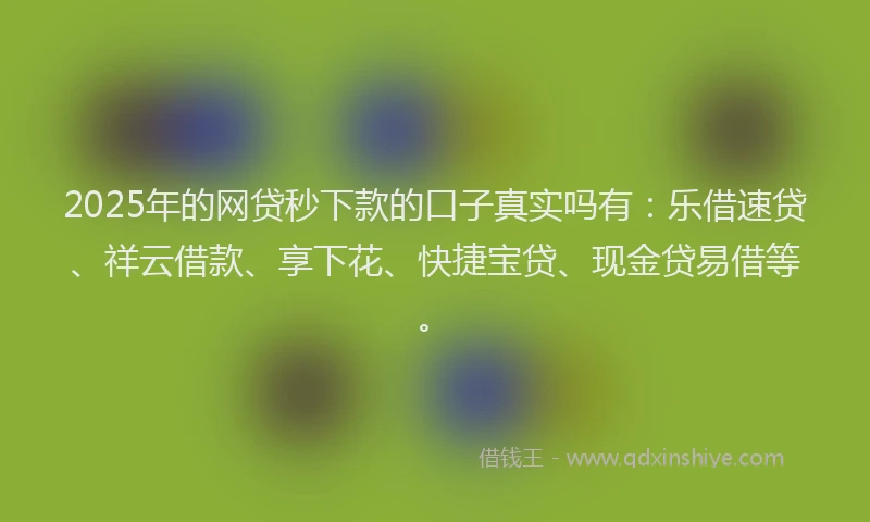 2025年的网贷秒下款的口子真实吗有：乐借速贷、祥云借款、享下花、快捷宝贷、现金贷易借等。