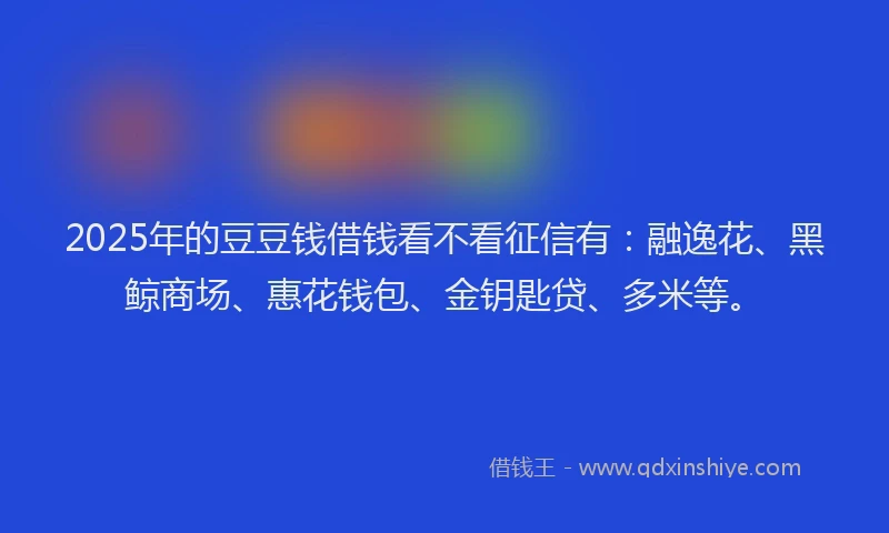 2025年的豆豆钱借钱看不看征信有：融逸花、黑鲸商场、惠花钱包、金钥匙贷、多米等。