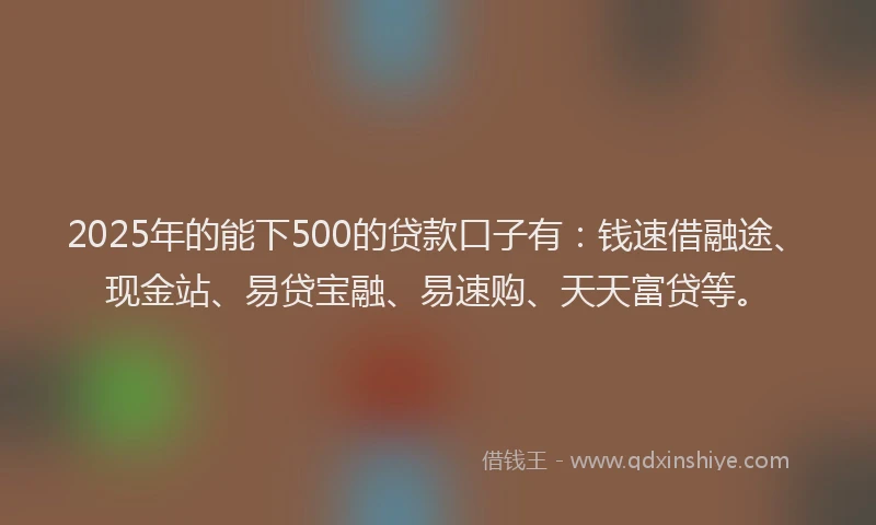 2025年的能下500的贷款口子有：钱速借融途、现金站、易贷宝融、易速购、天天富贷等。