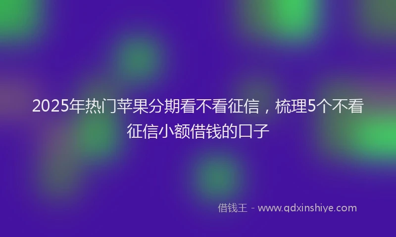 2025年热门苹果分期看不看征信，梳理5个不看征信小额借钱的口子