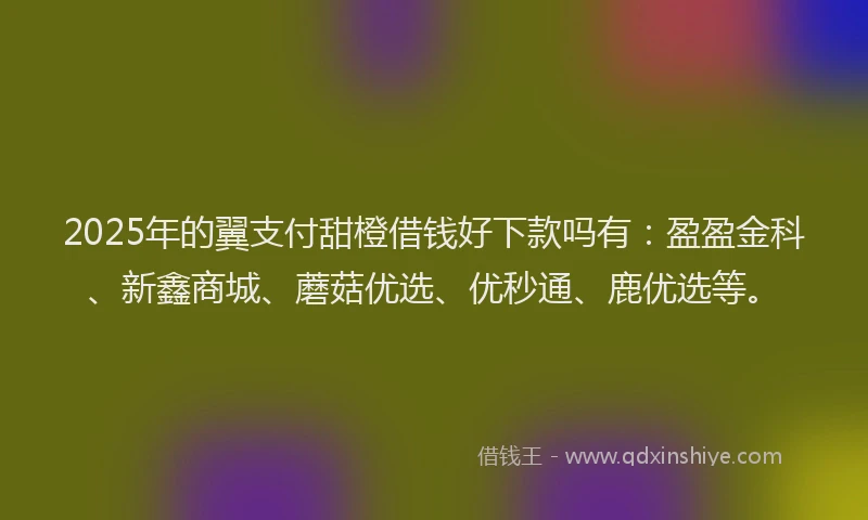 2025年的翼支付甜橙借钱好下款吗有：盈盈金科、新鑫商城、蘑菇优选、优秒通、鹿优选等。