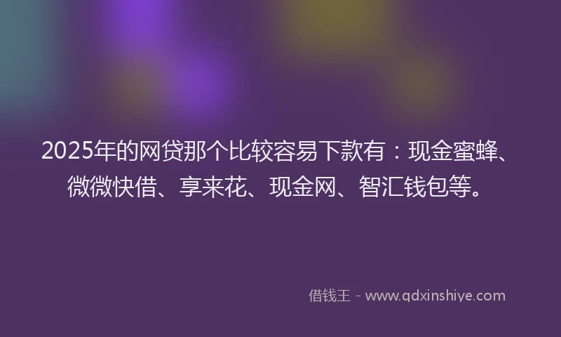 2025年的网贷那个比较容易下款有：现金蜜蜂、微微快借、享来花、现金网、智汇钱包等。