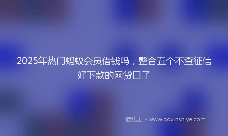 2025年热门蚂蚁会员借钱吗，整合五个不查征信好下款的网贷口子