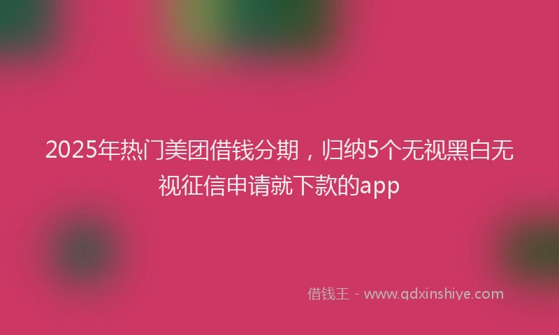2025年热门美团借钱分期，归纳5个无视黑白无视征信申请就下款的app