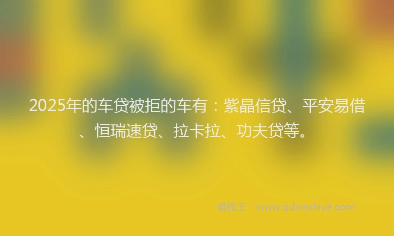 2025年的车贷被拒的车有：紫晶信贷、平安易借、恒瑞速贷、拉卡拉、功夫贷等。