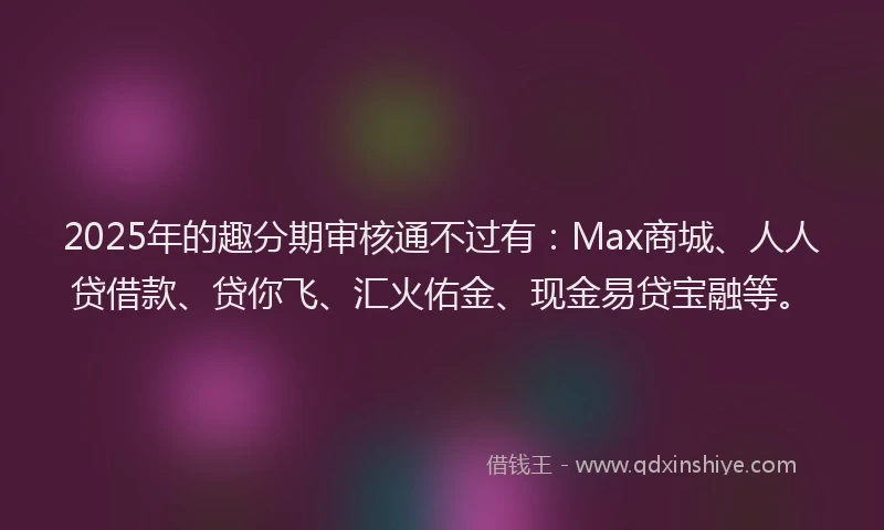 2025年的趣分期审核通不过有：Max商城、人人贷借款、贷你飞、汇火佑金、现金易贷宝融等。