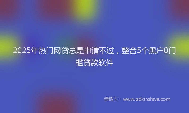 2025年热门网贷总是申请不过，整合5个黑户0门槛贷款软件
