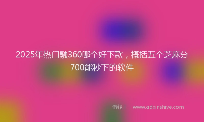 2025年热门融360哪个好下款，概括五个芝麻分700能秒下的软件