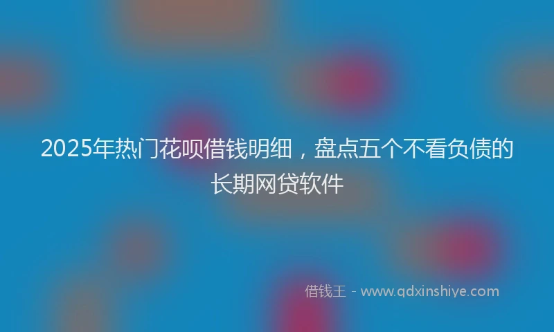 2025年热门花呗借钱明细，盘点五个不看负债的长期网贷软件