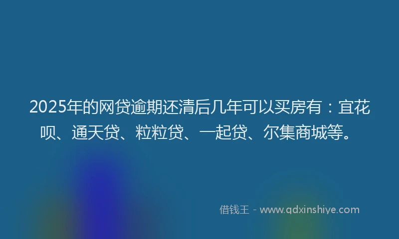 2025年的网贷逾期还清后几年可以买房有：宜花呗、通天贷、粒粒贷、一起贷、尔集商城等。
