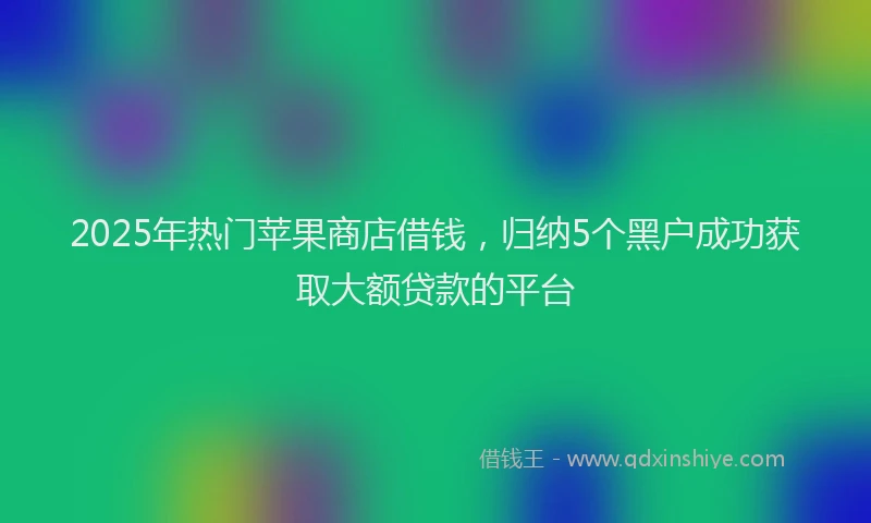 2025年热门苹果商店借钱，归纳5个黑户成功获取大额贷款的平台
