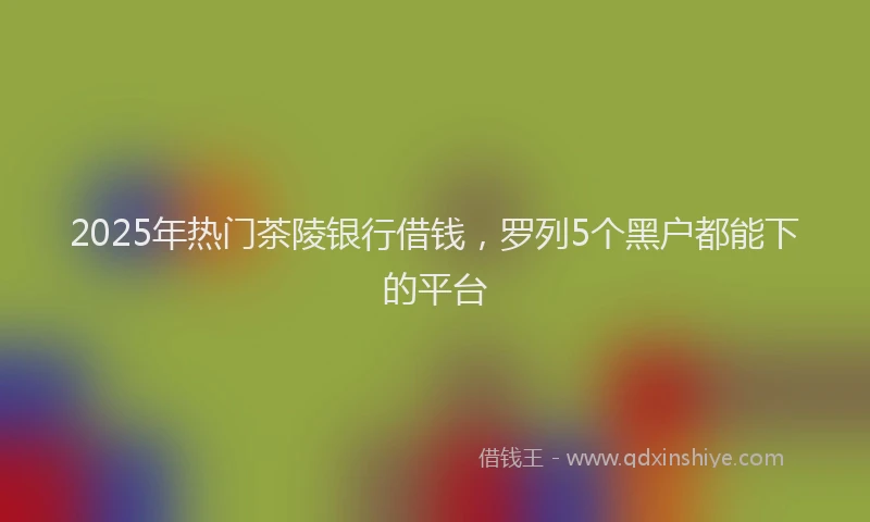 2025年热门茶陵银行借钱，罗列5个黑户都能下的平台