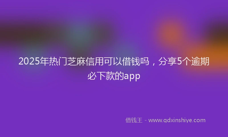 2025年热门芝麻信用可以借钱吗，分享5个逾期必下款的app
