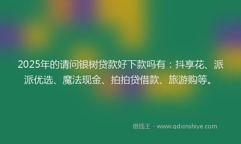 2025年的请问银树贷款好下款吗有：抖享花、派派优选、魔法现金、拍拍贷借款、旅游购等。