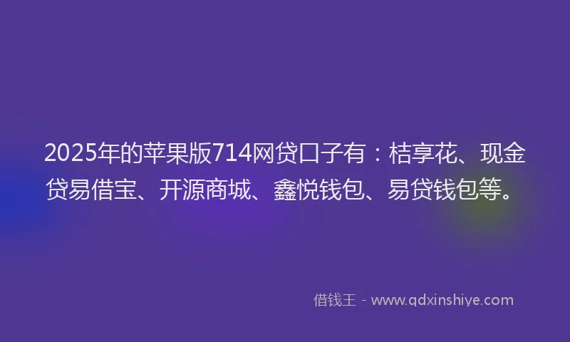 2025年的苹果版714网贷口子有：桔享花、现金贷易借宝、开源商城、鑫悦钱包、易贷钱包等。