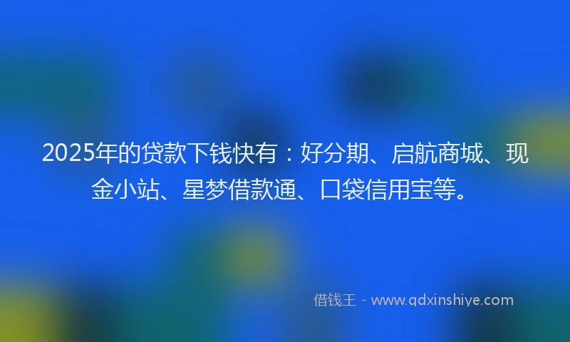2025年的贷款下钱快有：好分期、启航商城、现金小站、星梦借款通、口袋信用宝等。