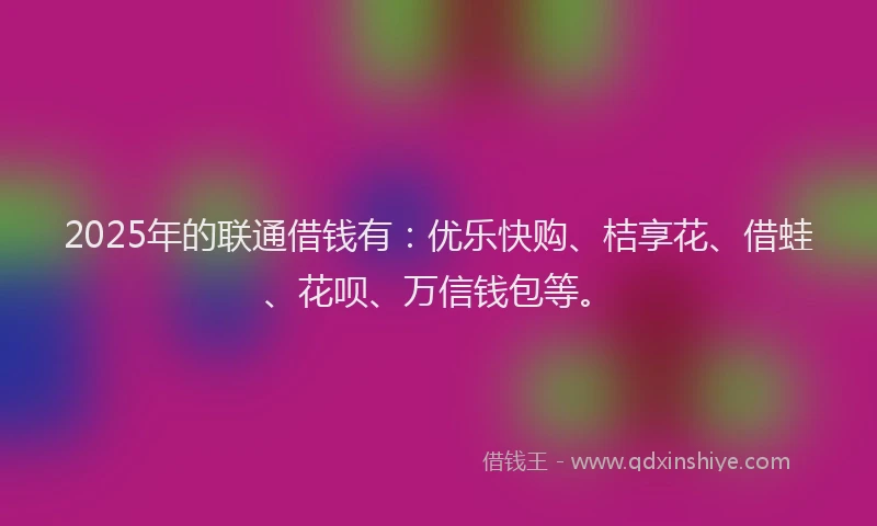 2025年的联通借钱有：优乐快购、桔享花、借蛙、花呗、万信钱包等。