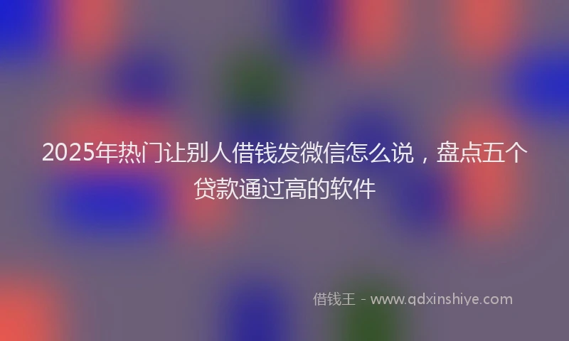 2025年热门让别人借钱发微信怎么说，盘点五个贷款通过高的软件