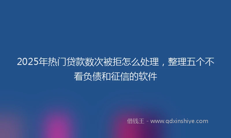 2025年热门贷款数次被拒怎么处理，整理五个不看负债和征信的软件