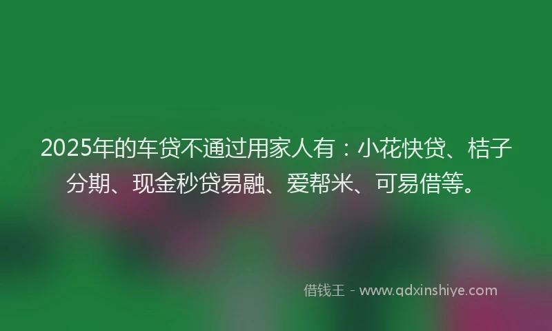 2025年的车贷不通过用家人有：小花快贷、桔子分期、现金秒贷易融、爱帮米、可易借等。