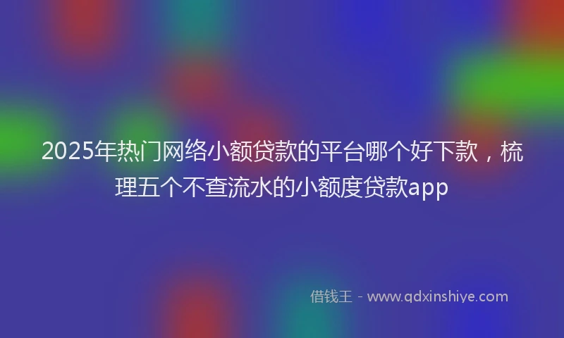 2025年热门网络小额贷款的平台哪个好下款，梳理五个不查流水的小额度贷款app