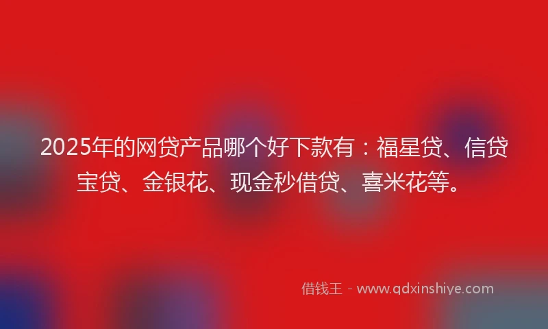 2025年的网贷产品哪个好下款有：福星贷、信贷宝贷、金银花、现金秒借贷、喜米花等。