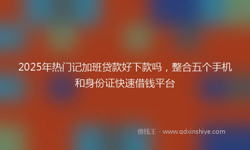 2025年热门记加班贷款好下款吗，整合五个手机和身份证快速借钱平台