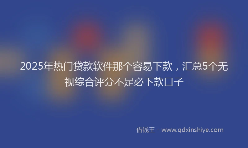 2025年热门贷款软件那个容易下款，汇总5个无视综合评分不足必下款口子