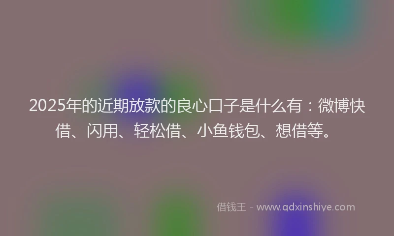 2025年的近期放款的良心口子是什么有：微博快借、闪用、轻松借、小鱼钱包、想借等。