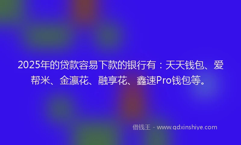 2025年的贷款容易下款的银行有：天天钱包、爱帮米、金瀛花、融享花、鑫速Pro钱包等。